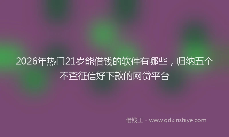 2026年热门21岁能借钱的软件有哪些，归纳五个不查征信好下款的网贷平台