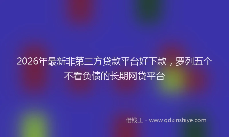 2026年最新非第三方贷款平台好下款，罗列五个不看负债的长期网贷平台