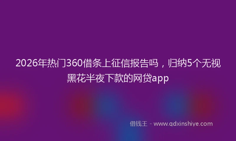 2026年热门360借条上征信报告吗，归纳5个无视黑花半夜下款的网贷app