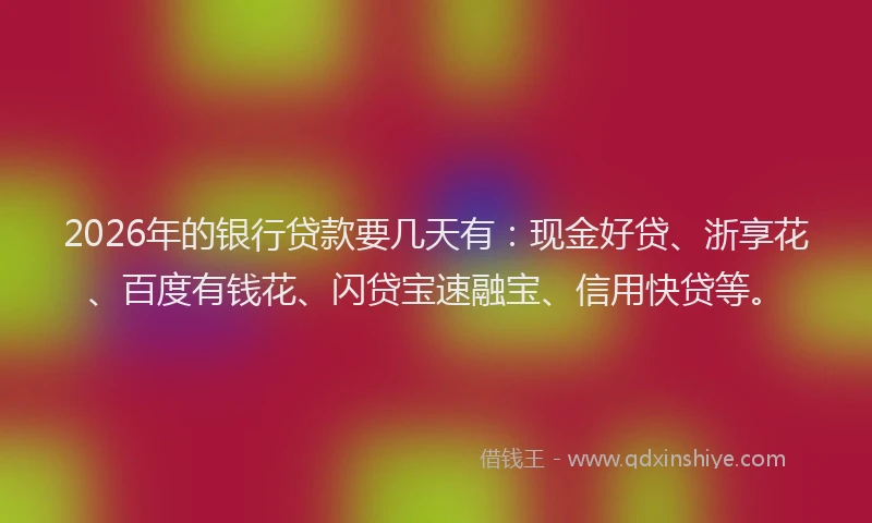 2026年的银行贷款要几天有：现金好贷、浙享花、百度有钱花、闪贷宝速融宝、信用快贷等。