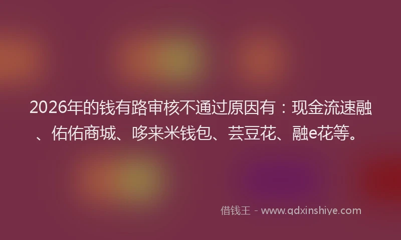 2026年的钱有路审核不通过原因有：现金流速融、佑佑商城、哆来米钱包、芸豆花、融e花等。