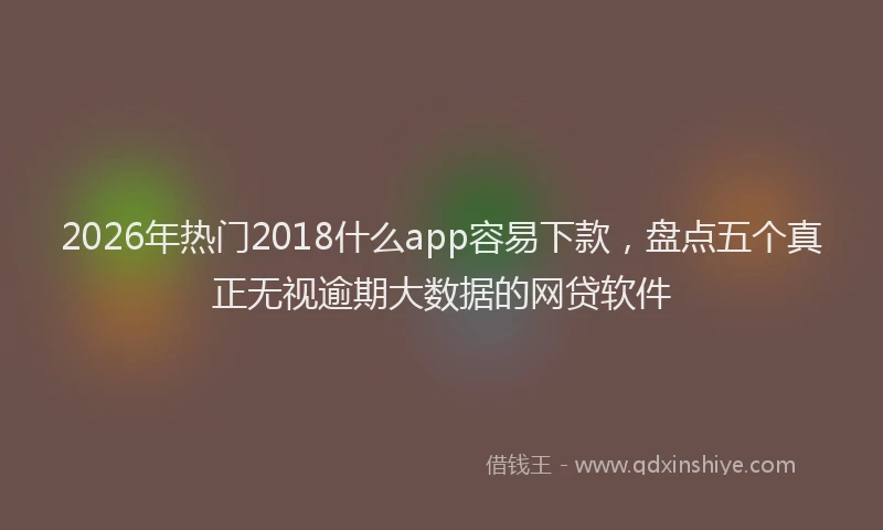 2026年热门2018什么app容易下款，盘点五个真正无视逾期大数据的网贷软件