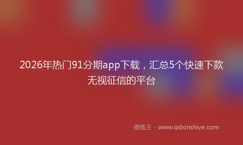 2026年热门91分期app下载，汇总5个快速下款无视征信的平台