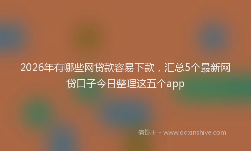 2026年有哪些网贷款容易下款，汇总5个最新网贷口子今日整理这五个app