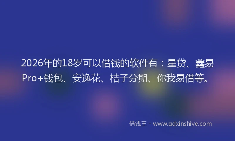 2026年的18岁可以借钱的软件有：星贷、鑫易Pro+钱包、安逸花、桔子分期、你我易借等。
