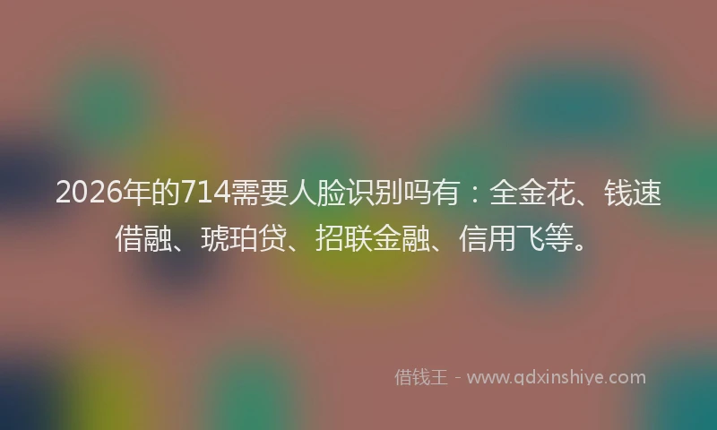 2026年的714需要人脸识别吗有：全金花、钱速借融、琥珀贷、招联金融、信用飞等。