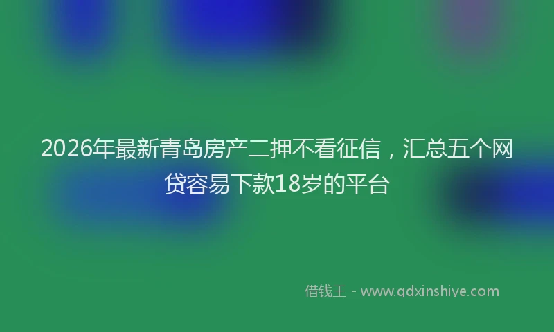 2026年最新青岛房产二押不看征信，汇总五个网贷容易下款18岁的平台