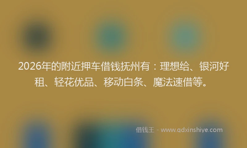 2026年的附近押车借钱抚州有：理想给、银河好租、轻花优品、移动白条、魔法速借等。