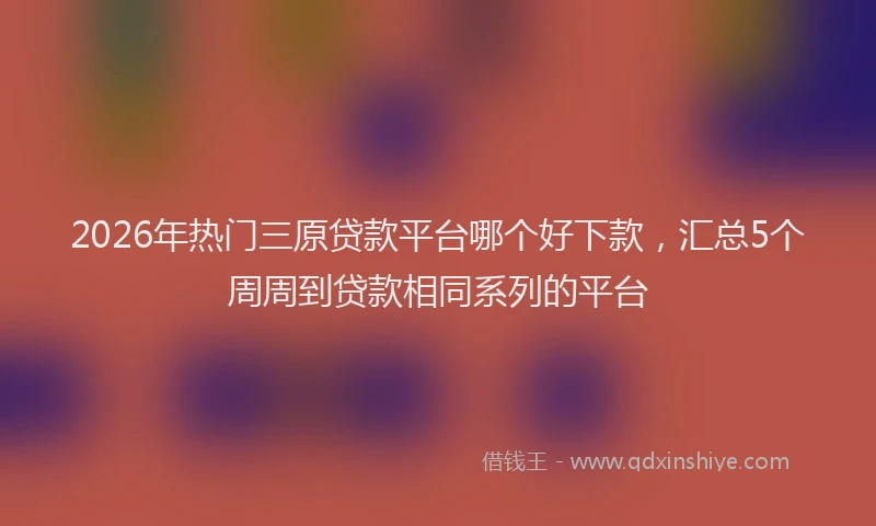 2026年热门三原贷款平台哪个好下款，汇总5个周周到贷款相同系列的平台