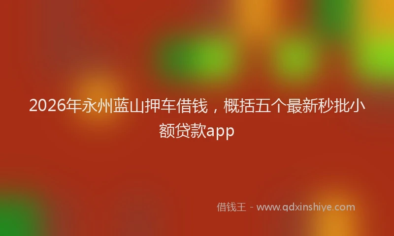 2026年永州蓝山押车借钱，概括五个最新秒批小额贷款app