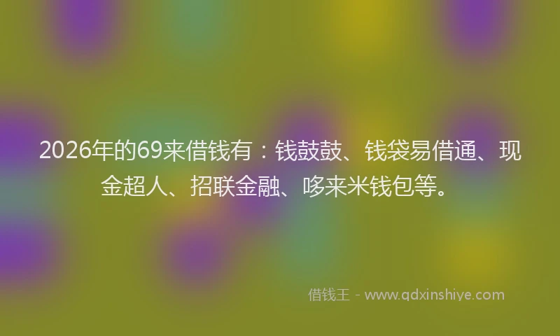 2026年的69来借钱有：钱鼓鼓、钱袋易借通、现金超人、招联金融、哆来米钱包等。