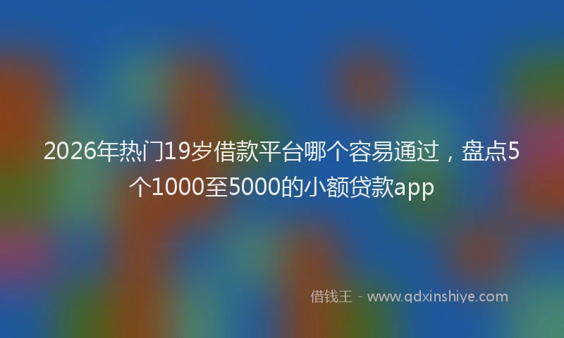 2026年热门19岁借款平台哪个容易通过，盘点5个1000至5000的小额贷款app