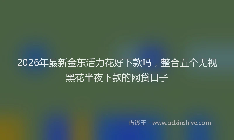 2026年最新金东活力花好下款吗，整合五个无视黑花半夜下款的网贷口子
