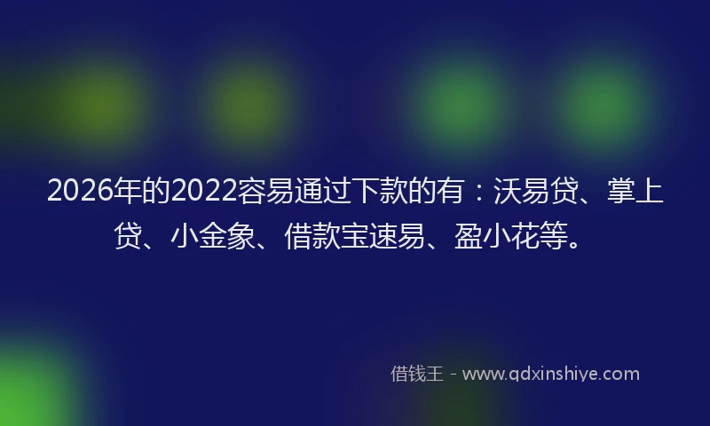 2026年的2022容易通过下款的有：沃易贷、掌上贷、小金象、借款宝速易、盈小花等。