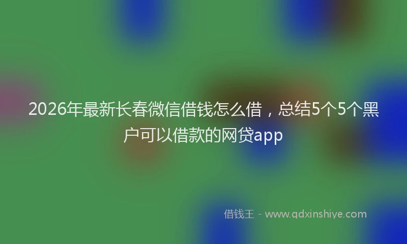 2026年最新长春微信借钱怎么借，总结5个5个黑户可以借款的网贷app