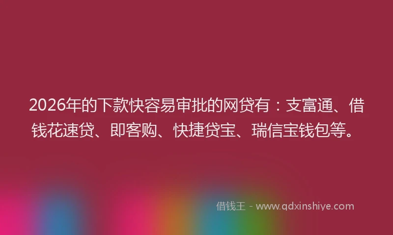 2026年的下款快容易审批的网贷有：支富通、借钱花速贷、即客购、快捷贷宝、瑞信宝钱包等。