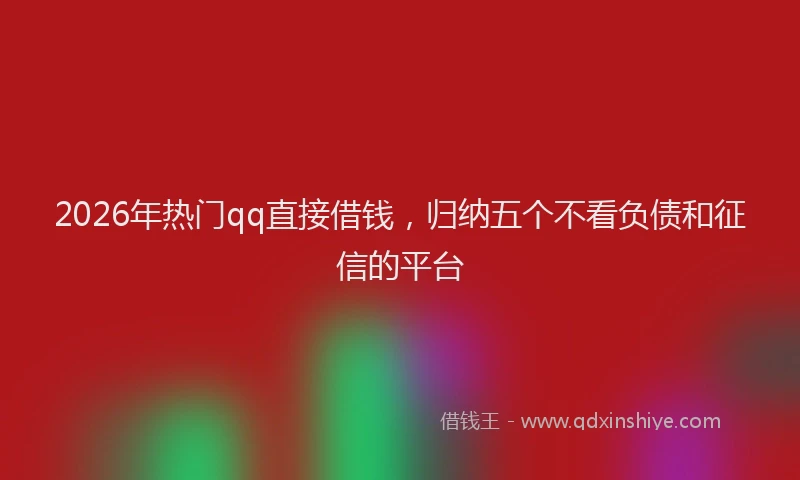 2026年热门qq直接借钱，归纳五个不看负债和征信的平台