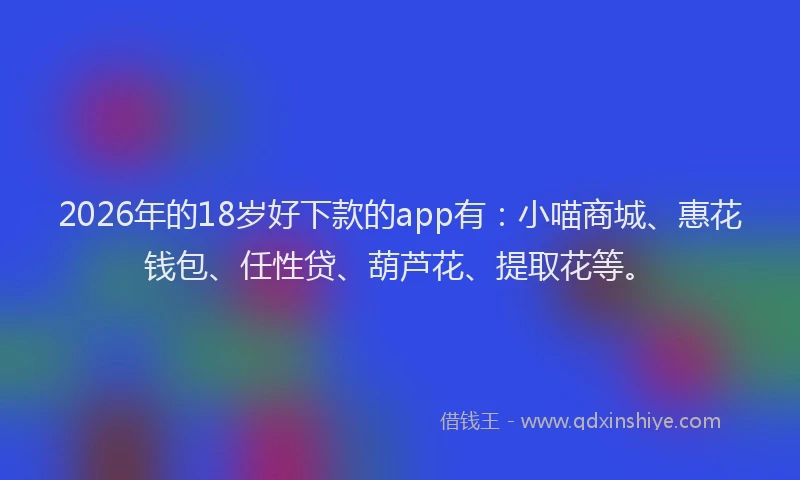 2026年的18岁好下款的app有：小喵商城、惠花钱包、任性贷、葫芦花、提取花等。