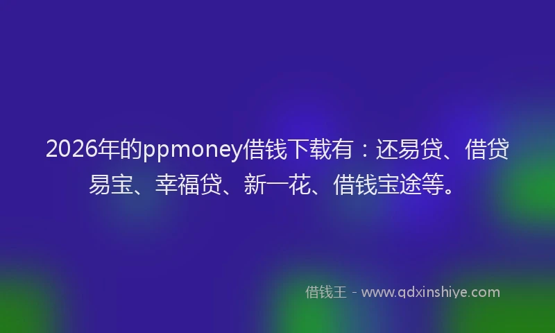 2026年的ppmoney借钱下载有：还易贷、借贷易宝、幸福贷、新一花、借钱宝途等。