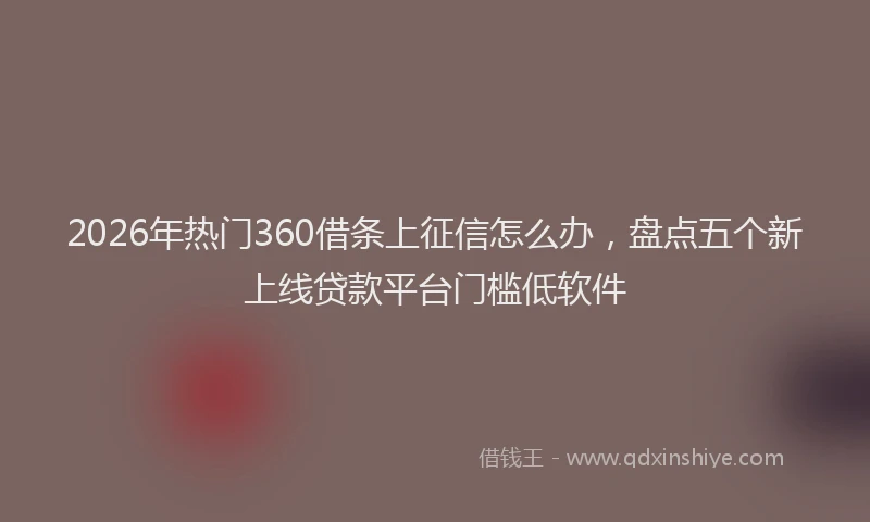 2026年热门360借条上征信怎么办，盘点五个新上线贷款平台门槛低软件