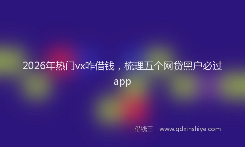 2026年热门vx咋借钱，梳理五个网贷黑户必过app
