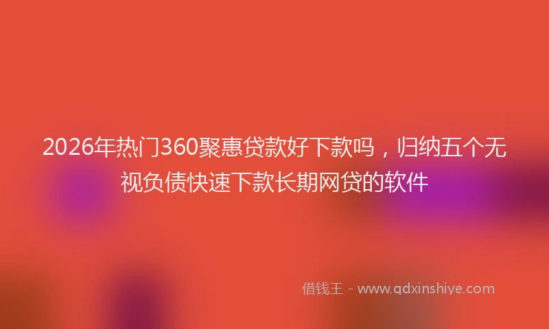 2026年热门360聚惠贷款好下款吗，归纳五个无视负债快速下款长期网贷的软件