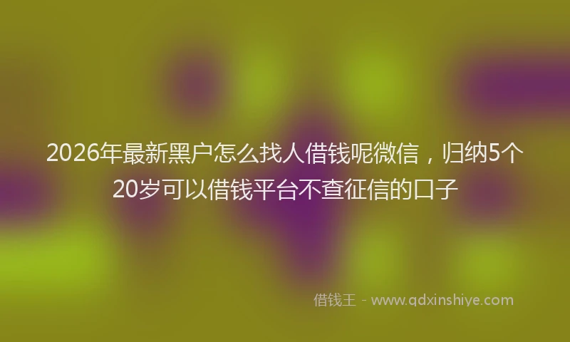 2026年最新黑户怎么找人借钱呢微信，归纳5个20岁可以借钱平台不查征信的口子