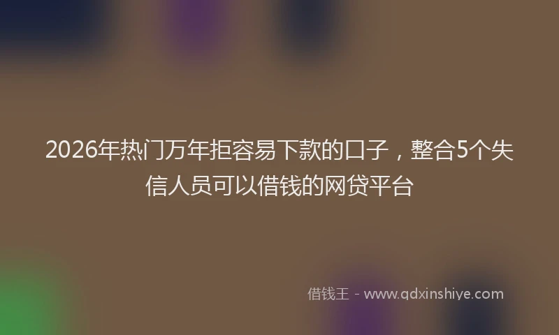 2026年热门万年拒容易下款的口子，整合5个失信人员可以借钱的网贷平台
