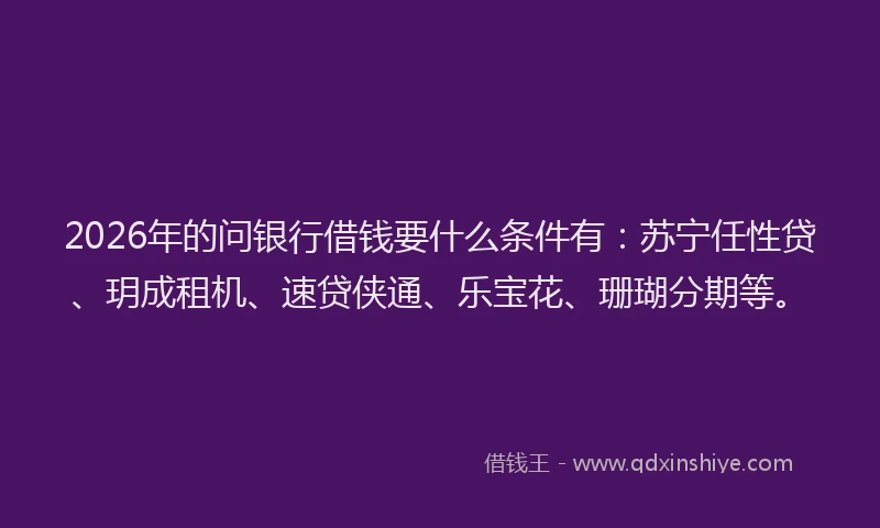 2026年的问银行借钱要什么条件有：苏宁任性贷、玥成租机、速贷侠通、乐宝花、珊瑚分期等。