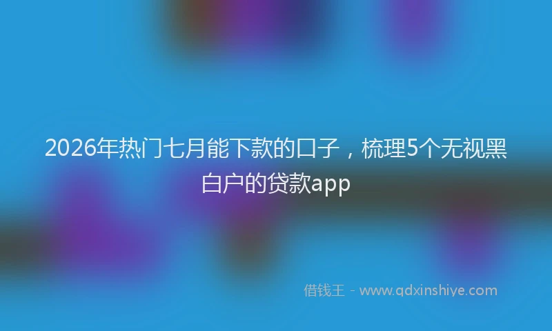 2026年热门七月能下款的口子，梳理5个无视黑白户的贷款app