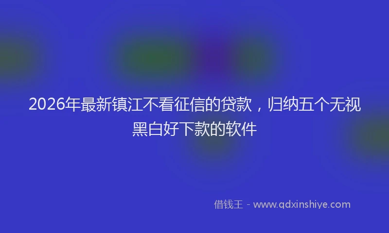 2026年最新镇江不看征信的贷款，归纳五个无视黑白好下款的软件