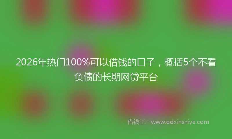 2026年热门100%可以借钱的口子，概括5个不看负债的长期网贷平台