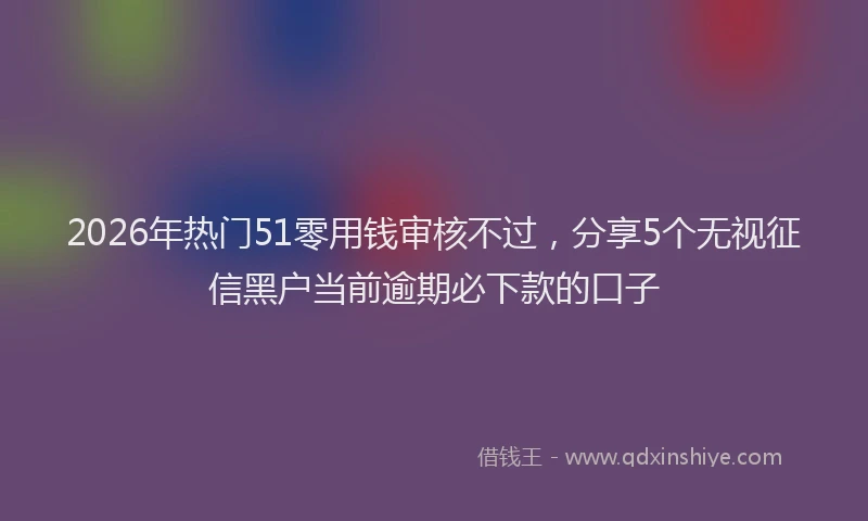 2026年热门51零用钱审核不过，分享5个无视征信黑户当前逾期必下款的口子