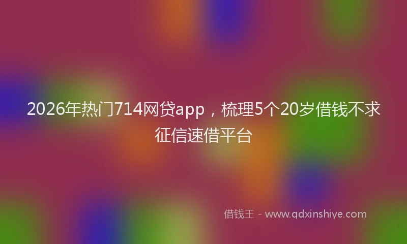 2026年热门714网贷app，梳理5个20岁借钱不求征信速借平台