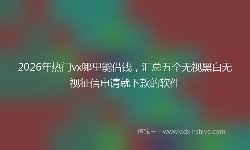 2026年热门vx哪里能借钱，汇总五个无视黑白无视征信申请就下款的软件
