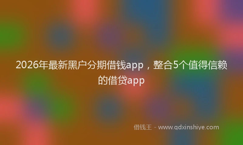 2026年最新黑户分期借钱app，整合5个值得信赖的借贷app