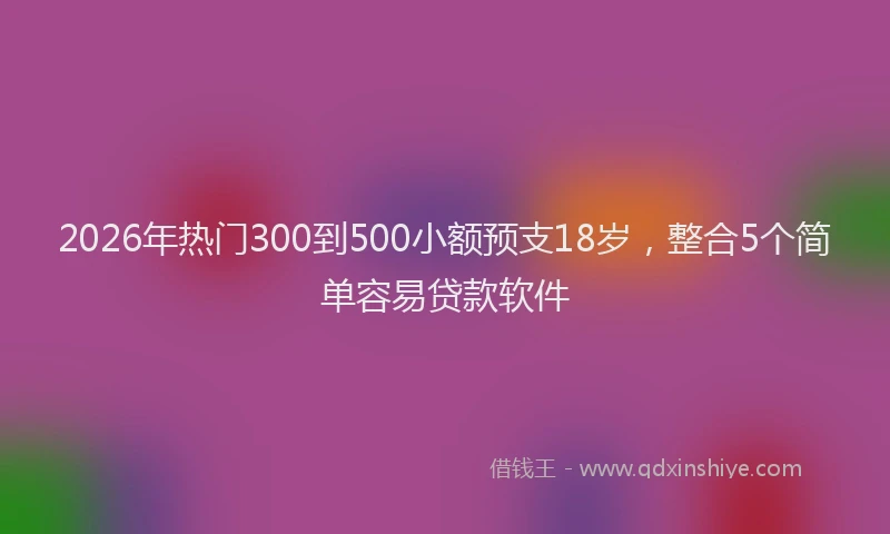 2026年热门300到500小额预支18岁，整合5个简单容易贷款软件