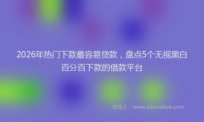 2026年热门下款最容易贷款，盘点5个无视黑白百分百下款的借款平台