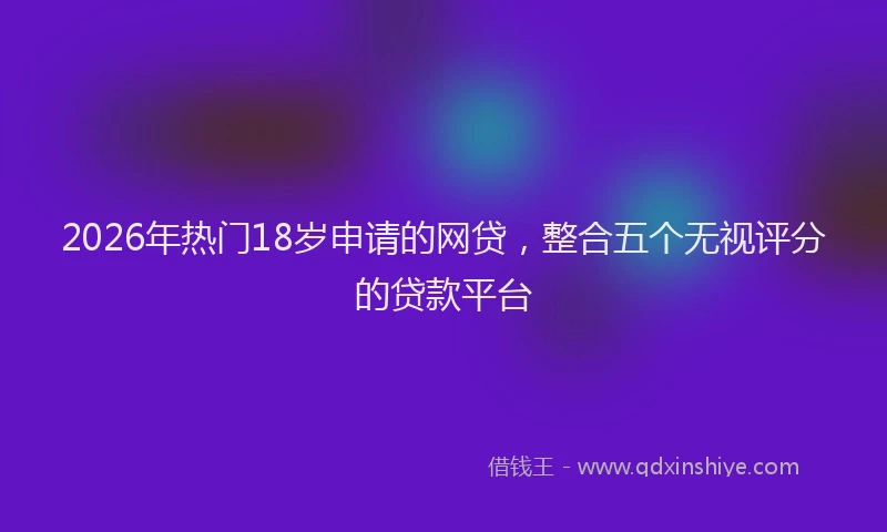 2026年热门18岁申请的网贷，整合五个无视评分的贷款平台