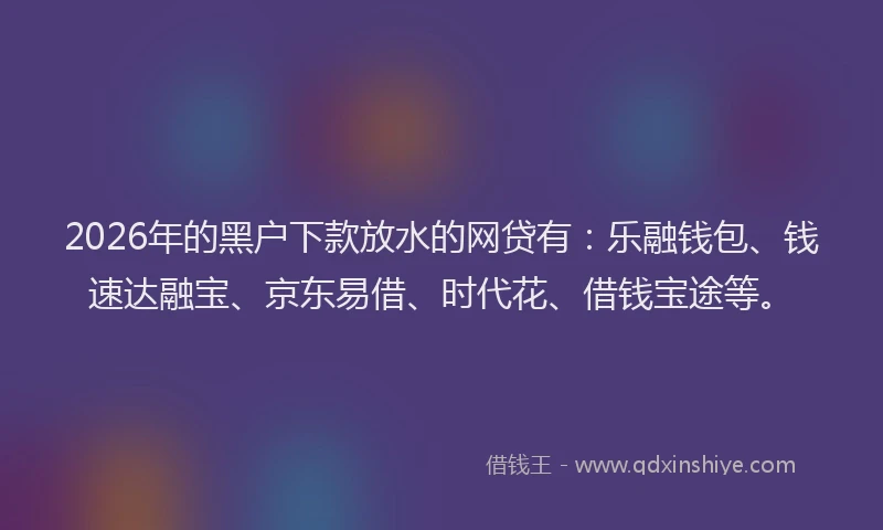 2026年的黑户下款放水的网贷有：乐融钱包、钱速达融宝、京东易借、时代花、借钱宝途等。