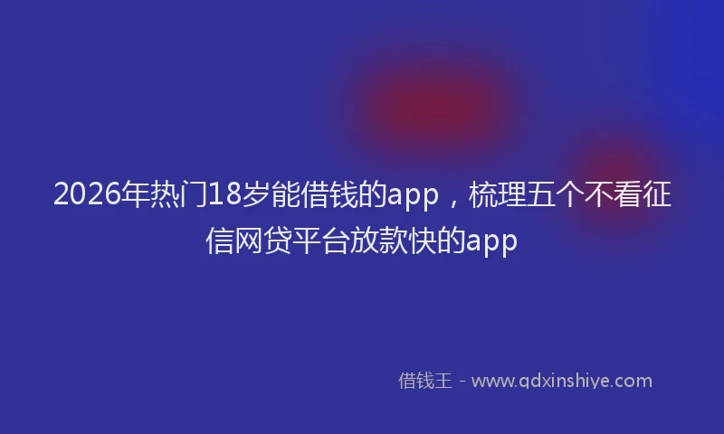 2026年热门18岁能借钱的app，梳理五个不看征信网贷平台放款快的app