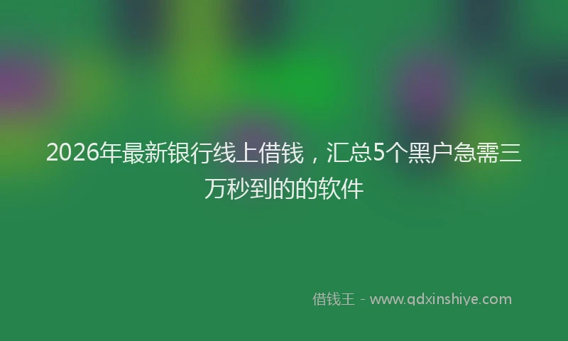 2026年最新银行线上借钱，汇总5个黑户急需三万秒到的的软件