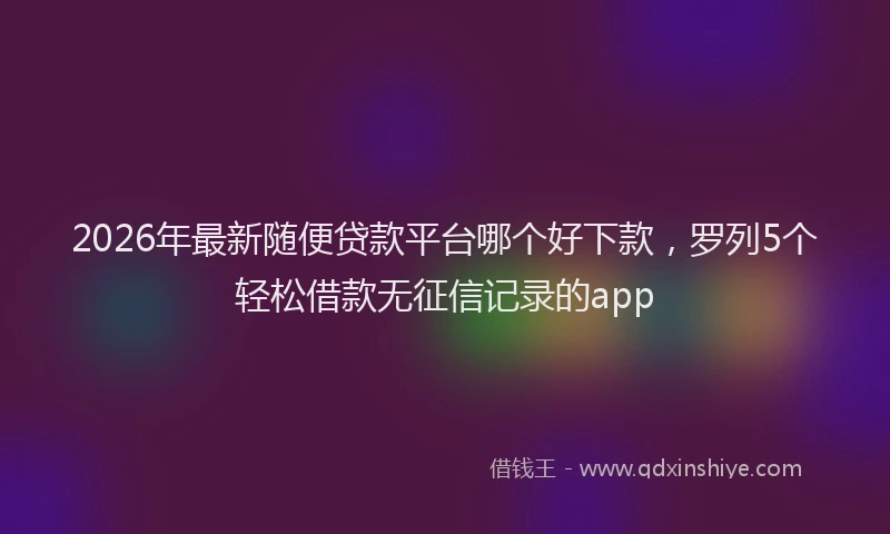 2026年最新随便贷款平台哪个好下款，罗列5个轻松借款无征信记录的app