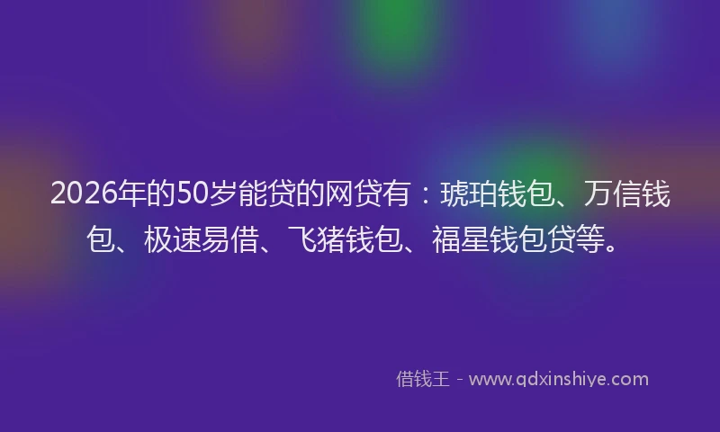 2026年的50岁能贷的网贷有：琥珀钱包、万信钱包、极速易借、飞猪钱包、福星钱包贷等。
