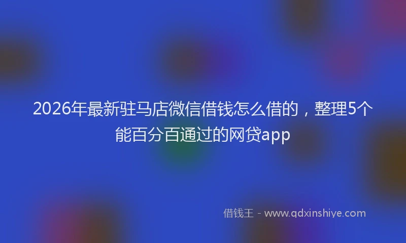 2026年最新驻马店微信借钱怎么借的，整理5个能百分百通过的网贷app
