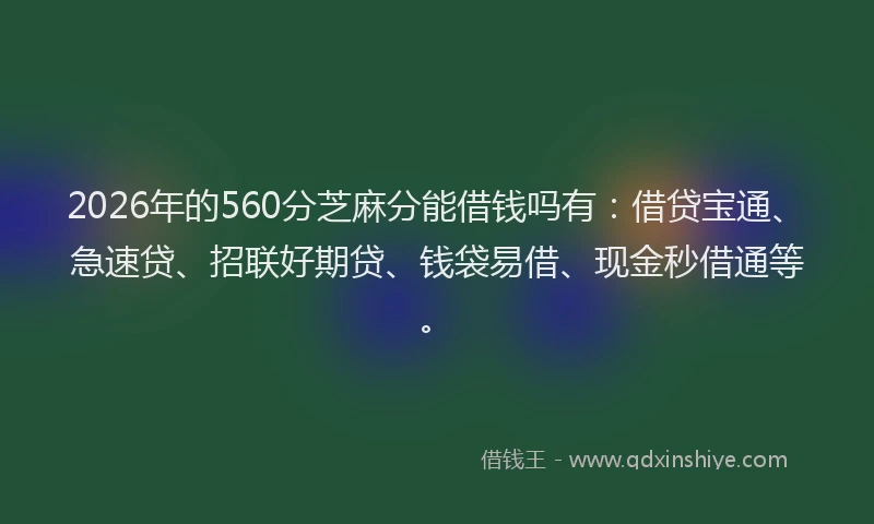 2026年的560分芝麻分能借钱吗有：借贷宝通、急速贷、招联好期贷、钱袋易借、现金秒借通等。