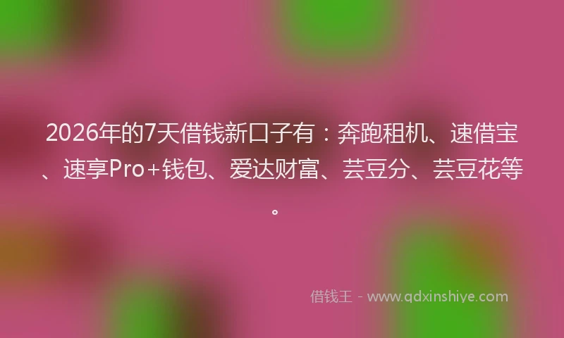 2026年的7天借钱新口子有：奔跑租机、速借宝、速享Pro+钱包、爱达财富、芸豆分、芸豆花等。