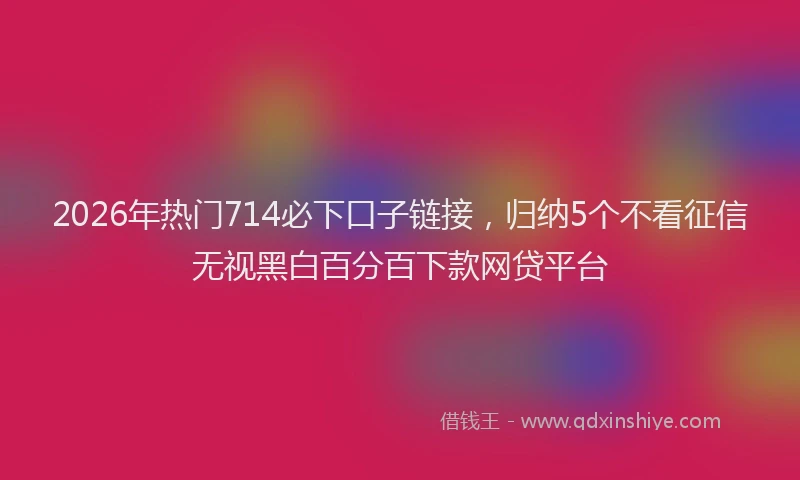 2026年热门714必下口子链接，归纳5个不看征信无视黑白百分百下款网贷平台