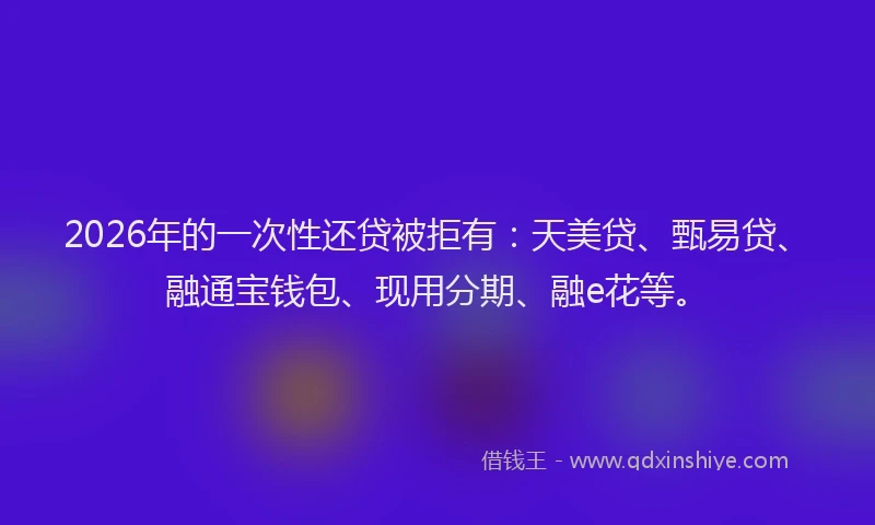 2026年的一次性还贷被拒有：天美贷、甄易贷、融通宝钱包、现用分期、融e花等。