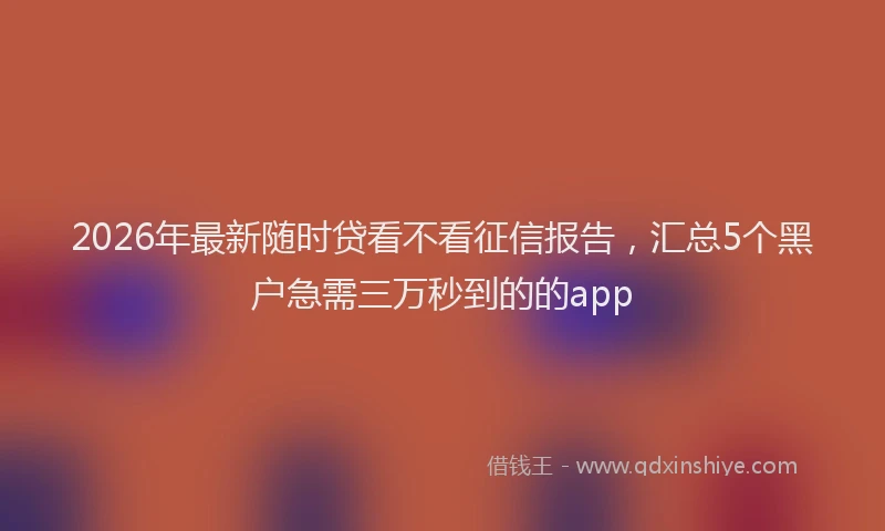 2026年最新随时贷看不看征信报告，汇总5个黑户急需三万秒到的的app